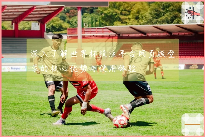 深入了解世界杯投注平台网页版登录的核心优势与使用体验